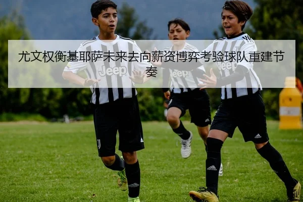 尤文权衡基耶萨未来去向薪资博弈考验球队重建节奏